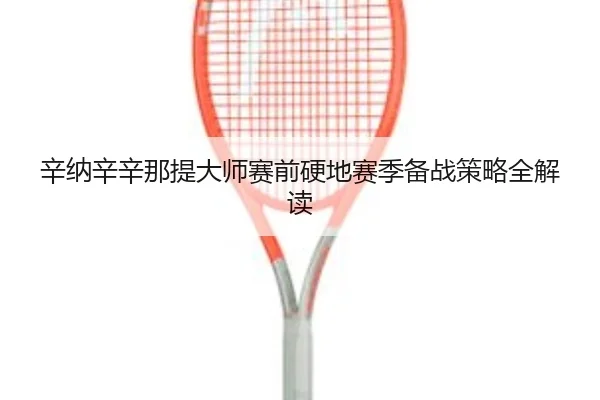 辛纳辛辛那提大师赛前硬地赛季备战策略全解读